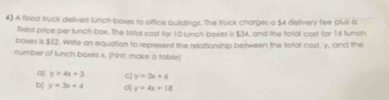 A food truck delivers lunch boxes to affice buildings. The truck charges a $4 delivery fee plus a
fixed price per lunch box. The total cost for 10 lunch bexes is $34, and the total cost for 16 lunch
boxes is $52. Wrsite an equation to represent the relationship between the total cost. y, and the
number of lunch boxes x. (hint: make a table)
a) y=4x+3 CJ y=3x+6
bj y=3x+4 d] y=4x+18