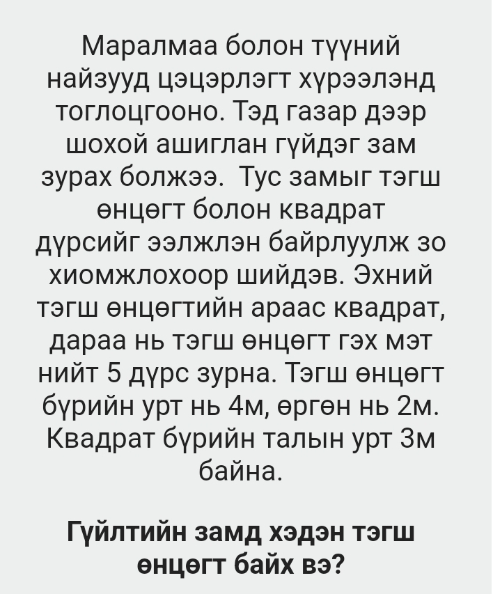 Μаралмаа болон τγγний 
найзууд цэцэрлэгт хγрээлэнд 
тоглоцгооно. Тэд газар дээр 
шοхοй ашиглан гγйдэг зам 
зурах болжээ. Тус замыг тэгш 
θнцθгт болон Κвадрат 
дγрсийг ээлжлэн байрлуул зо 
хиомжлохоор Шийдэв. Эхний 
Τэгш θнцθгтийн араас Κвадрат, 
дараа нь тэгш θнцθгт гэх мэт 
нийт 5 дурс зурна. Τэгш θнцθгт
бγрийн урт нь 4м, θргθн нь 2м. 
Κвадраτ бγрийη τальен уρт 3м 
6айна. 
Γγйлτийη замд хэдэн тэгш 
θнцθгт байх вэ?