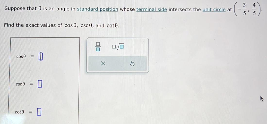 Suppose that θ is an angle in standard position whose terminal side intersects the unit circle at (- 3/5 , 4/5 ). 
Find the exact values of cos θ , csc θ , and cot θ.
 □ /□   □ sqrt(□ )
cos θ =□
×
csc θ =□
cot θ =□