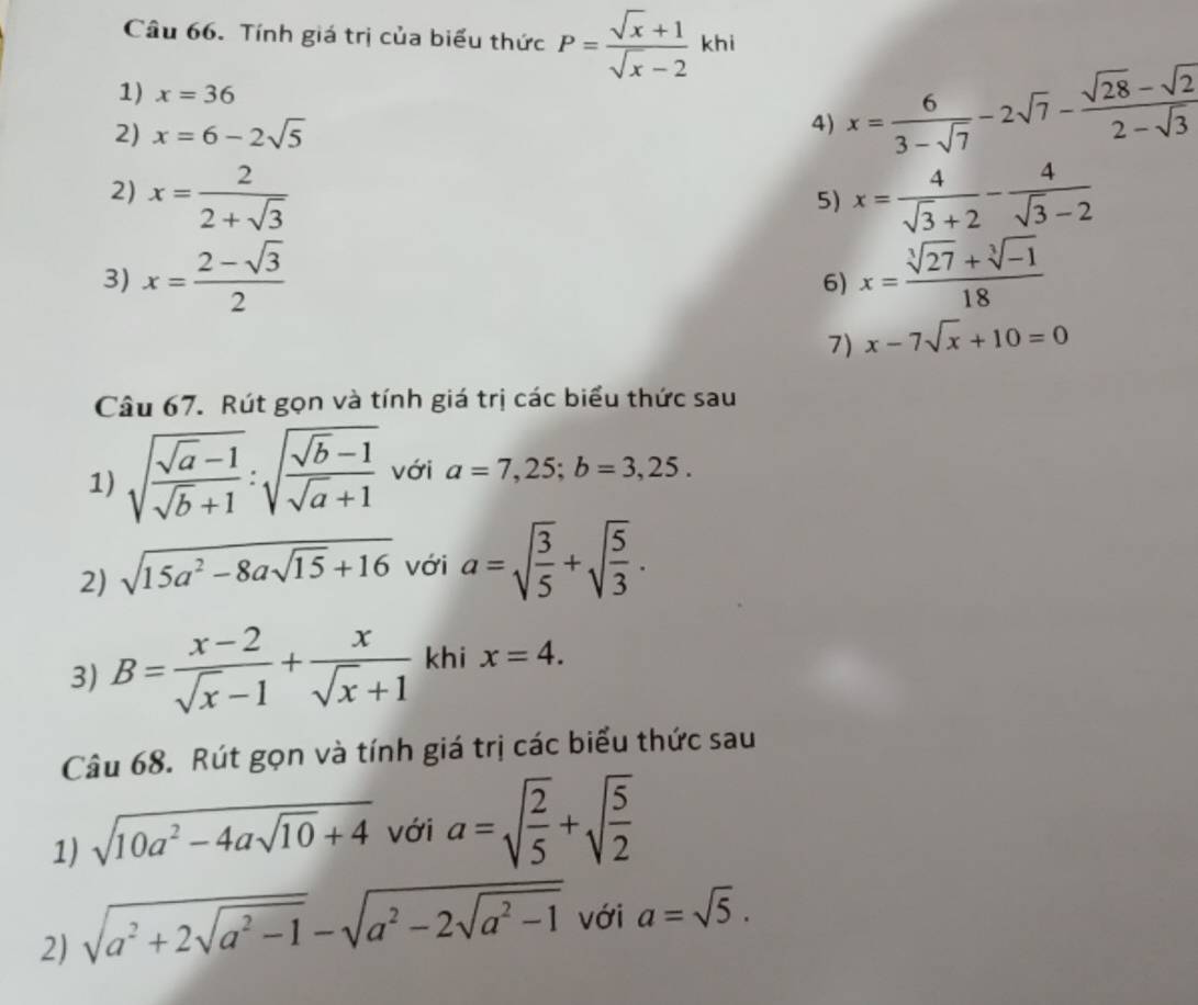 Tính giá trị của biểu thức P= (sqrt(x)+1)/sqrt(x)-2  khi 
1) x=36
2) x=6-2sqrt(5) 4) x= 6/3-sqrt(7) -2sqrt(7)- (sqrt(28)-sqrt(2))/2-sqrt(3) 
2) x= 2/2+sqrt(3)  x= 4/sqrt(3)+2 - 4/sqrt(3)-2 
5) 
3) x= (2-sqrt(3))/2  x= (sqrt[3](27)+sqrt[3](-1))/18 
6) 
7) x-7sqrt(x)+10=0
Câu 67. Rút gọn và tính giá trị các biểu thức sau 
1) sqrt(frac sqrt a)-1sqrt(b)+1:sqrt(frac sqrt b)-1sqrt(a)+1 với a=7,25; b=3,25. 
2) sqrt(15a^2-8asqrt 15)+16 với a=sqrt(frac 3)5+sqrt(frac 5)3. 
3) B= (x-2)/sqrt(x)-1 + x/sqrt(x)+1  khi x=4. 
Câu 68. Rút gọn và tính giá trị các biểu thức sau 
1) sqrt(10a^2-4asqrt 10)+4 với a=sqrt(frac 2)5+sqrt(frac 5)2
2) sqrt(a^2+2sqrt a^2-1)-sqrt(a^2-2sqrt a^2-1) với a=sqrt(5).