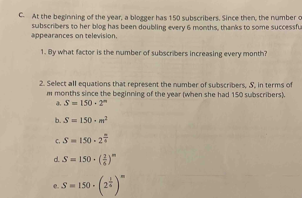 At the beginning of the year, a blogger has 150 subscribers. Since then, the number o
subscribers to her blog has been doubling every 6 months, thanks to some successfu
appearances on television.
1. By what factor is the number of subscribers increasing every month?
2. Select all equations that represent the number of subscribers, S, in terms of
m months since the beginning of the year (when she had 150 subscribers).
a. S=150· 2^m
b. S=150· m^2
C. S=150· 2^(frac m)6
d. S=150· ( 2/6 )^m
e. S=150· (2^(frac 1)6)^m