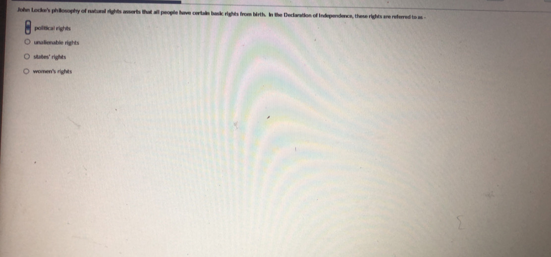 John Locke's philosophy of natural rights asserts that all people have certain basic rights from birth. In the Declaration of Independence, these rights are referred to as
political rights
unalienable rights
states' rights
women's rights