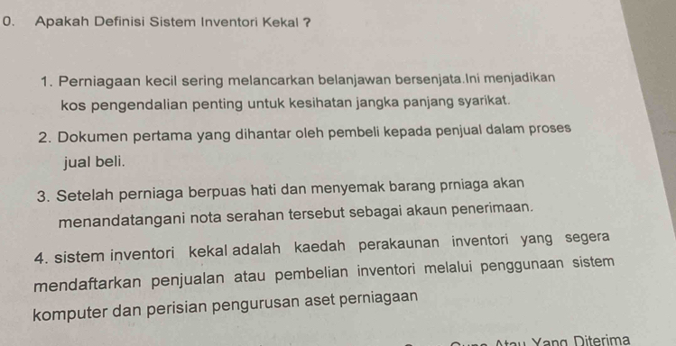 Apakah Definisi Sistem Inventori Kekal ?
1. Perniagaan kecil sering melancarkan belanjawan bersenjata.Ini menjadikan
kos pengendalian penting untuk kesihatan jangka panjang syarikat.
2. Dokumen pertama yang dihantar oleh pembeli kepada penjual dalam proses
jual beli.
3. Setelah perniaga berpuas hati dan menyemak barang prniaga akan
menandatangani nota serahan tersebut sebagai akaun penerimaan.
4. sistem inventori kekal adalah kaedah perakaunan inventori yang segera
mendaftarkan penjualan atau pembelian inventori melalui penggunaan sistem
komputer dan perisian pengurusan aset perniagaan
Yang Diterima