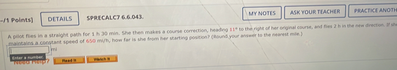 DETAILS SPRECALC7 6.6.043. MY NOTES ASK YOUR TEACHER PRACTICE ANOTH 
A pilot flies in a straight path for 1 h 30 min. She then makes a course correction, heading 11° to the right of her original course, and flies 2 h in the new direction. If sh 
maintains a constant speed of 650 mi/h, how far is she from her starting position? (Round your answer to the nearest mile.) 
mi 
Enter a number Need Help? Read it Watch It
