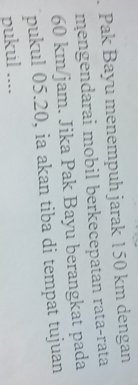 Pak Bayu menempuh jarak 150 km dengan 
mengendarai mobil berkecepatan rata-rata
60 km/jam. Jika Pak Bayu berangkat pada 
pukul 05.20, ia akan tiba di tempat tujuan 
pukul ....