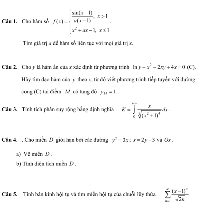 Cho hàm số f(x)=beginarrayl  (sin (x-1))/a(x-1) ,x>1 x^2+ax-1,x≤ 1endarray.. 
Tìm giá trị a để hàm số liên tục với mọi giá trị x. 
Câu 2. Cho y là hàm ẩn của x xác định từ phương trình ln y-x^2-2xy+4x=0 (C). 
Hãy tìm đạo hàm của y theo x, từ đó viết phương trình tiếp tuyến với đường 
cong (C) tại điểm M có tung độ y_M=1. 
Câu 3. Tính tích phân suy rộng bằng định nghĩa K=∈tlimits _0^((+∈fty)frac x)sqrt[3]((x^2+1)^4)dx. 
Câu 4. . Cho miền D giới hạn bởi các đường y^2=3x; x=2y-3 và Ox. 
a) Vẽ miền D. 
b) Tính diện tích miền D . 
Câu 5. Tính bán kính hội tụ và tìm miền hội tụ của chuỗi lũy thừa sumlimits _(n=1)^(∈fty)frac (x-1)^nsqrt(2n).