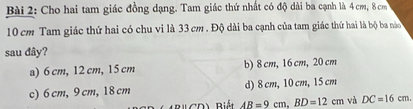 Cho hai tam giác đồng dạng. Tam giác thứ nhất có độ dài ba cạnh là 4 cm, 8 cm
10 cm Tam giác thứ hai có chu vi là 33 cm. Độ dài ba cạnh của tam giác thứ hai là bộ ba nào 
sau đây?
a) 6 cm, 12 cm, 15 cm b) 8 cm, 16 cm, 20 cm
c) 6 cm, 9 cm, 18 cm d) 8 cm, 10 cm, 15 cm
Dparallel (7,0) Biết AB=9cm, BD=12cm và DC=16cm.