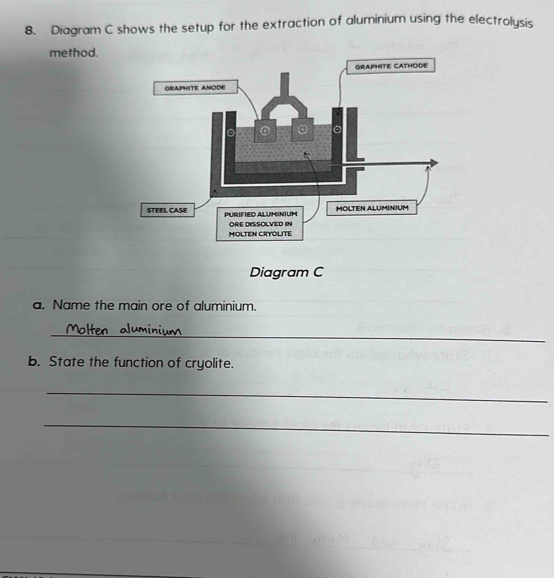 Diagram C shows the setup for the extraction of aluminium using the electrolysis 
method. 
Diagram C 
a. Name the main ore of aluminium. 
_ 
b. State the function of cryolite. 
_ 
_