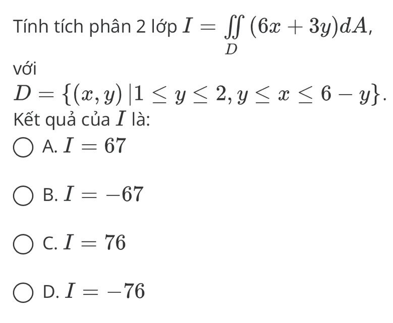 Tính tích phân 2 lớp I=∈tlimits _D(6x+3y)dA, 
với
D= (x,y)|1≤ y≤ 2,y≤ x≤ 6-y. 
Kết quả của I là:
A. I=67
B. I=-67
C. I=76
D. I=-76