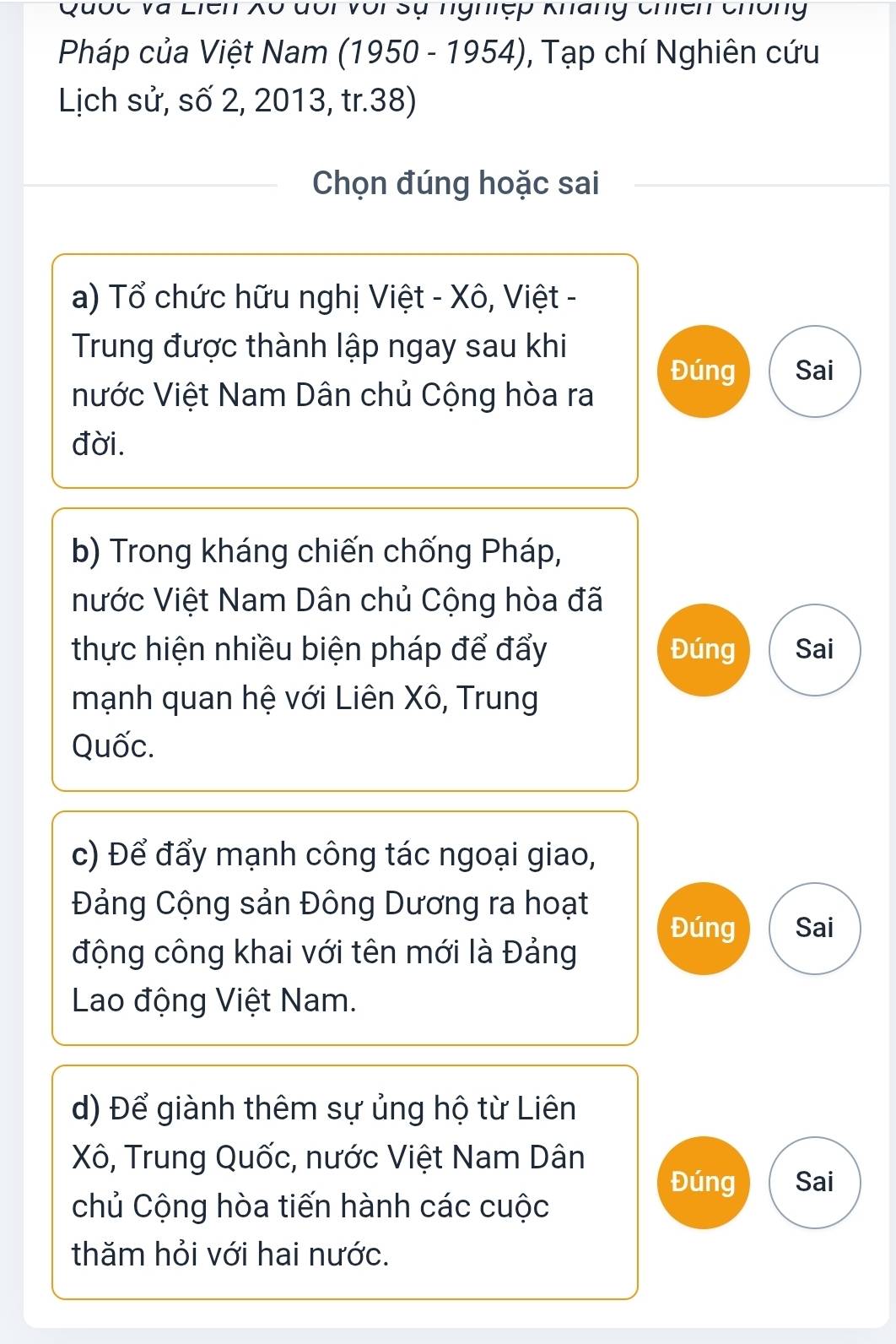 Quốc và Liên Xô đổi với sự nghiệp Kháng Chiên chông 
Pháp của Việt Nam (1950 - 1954), Tạp chí Nghiên cứu 
Lịch sử, số 2, 2013, tr. 38) 
Chọn đúng hoặc sai 
a) Tổ chức hữu nghị Việt - Xô, Việt - 
Trung được thành lập ngay sau khi 
Đúng Sai 
nước Việt Nam Dân chủ Cộng hòa ra 
đời. 
b) Trong kháng chiến chống Pháp, 
nước Việt Nam Dân chủ Cộng hòa đã 
thực hiện nhiều biện pháp để đẩy Đúng Sai 
mạnh quan hệ với Liên Xô, Trung 
Quốc. 
c) Để đẩy mạnh công tác ngoại giao, 
Đảng Cộng sản Đông Dương ra hoạt 
Đúng Sai 
động công khai với tên mới là Đảng 
Lao động Việt Nam. 
d) Để giành thêm sự ủng hộ từ Liên 
Xô, Trung Quốc, nước Việt Nam Dân 
Đúng Sai 
chủ Cộng hòa tiến hành các cuộc 
thăm hỏi với hai nước.