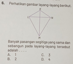 Perhatikan gambar layang-layang berikut.
Banyak pasangan segitiga yang sama dan
sebangun pada layang-layang tersebut
adalah . . . .
A. 1 C. 3
B. 2 D. 4