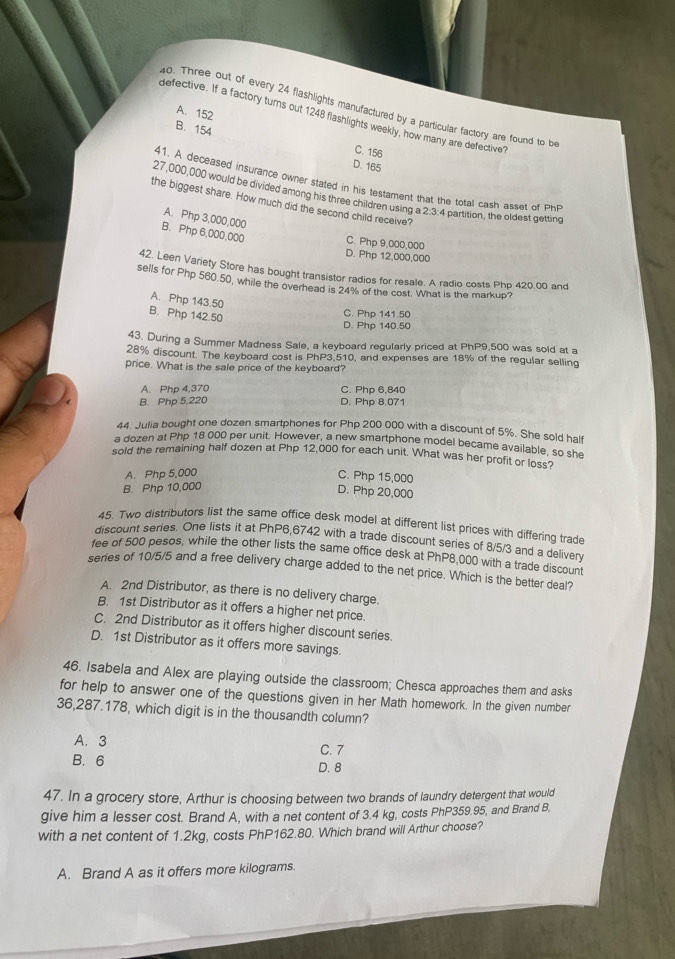 Three out of every 24 flashlights manufactured by a particular factory are found to be
A. 152
defective. If a factory turns out 1248 flashlights weekly, how many are defective?
B. 154 C. 156
D. 165
41. A deceased insurance owner stated in his testament that the total cash asset of P
27,000,000 would be divided among his three children using a 2:3 4 partition, the oldest getting
the biggest share. How much did the second child receive?
A. Php 3,000,000
B. Php 6,000,000 C. Php 9,000,000
D. Php 12,000,000
42. Leen Variety Store has bought transistor radios for resale. A radio costs Php 420.00 and
sells for Php 560.50, while the overhead is 24% of the cost. What is the markup?
A. Php 143.50
B. Php 142.50
C. Php 141.50
D. Php 140.50
43. During a Summer Madness Sale, a keyboard regularly priced at PhP9,500 was sold at a
28% discount. The keyboard cost is PhP3.510, and expenses are 18% of the regular selling
price. What is the sale price of the keyboard?
A. Php 4,370 C. Php 6,840
B. Php 5,220 D. Php 8.071
44. Julia bought one dozen smartphones for Php 200 000 with a discount of 5%. She sold half
a dozen at Php 18 000 per unit. However, a new smartphone model became available, so she
sold the remaining half dozen at Php 12,000 for each unit. What was her profit or loss?
A. Php 5,000 C. Php 15,000
B. Php 10,000
D. Php 20,000
45. Two distributors list the same office desk model at different list prices with differing trade
discount series. One lists it at PhP6,6742 with a trade discount series of 8/5/3 and a deliver
fee of 500 pesos, while the other lists the same office desk at PhP8,000 with a trade discount
series of 10/5/5 and a free delivery charge added to the net price. Which is the better deal?
A. 2nd Distributor, as there is no delivery charge.
B. 1st Distributor as it offers a higher net price.
C. 2nd Distributor as it offers higher discount series.
D. 1st Distributor as it offers more savings.
46. Isabela and Alex are playing outside the classroom; Chesca approaches them and asks
for help to answer one of the questions given in her Math homework. In the given number
36,287.178, which digit is in the thousandth column?
A. 3
C. 7
B. 6 D. 8
47. In a grocery store, Arthur is choosing between two brands of laundry detergent that would
give him a lesser cost. Brand A, with a net content of 3.4 kg, costs PhP359.95, and Brand B,
with a net content of 1.2kg, costs PhP162.80. Which brand will Arthur choose?
A. Brand A as it offers more kilograms.