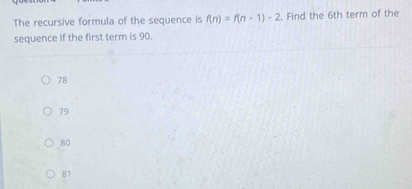 The recursive formula of the sequence is f(n)=f(n-1)-2. Find the 6th term of the
sequence if the first term is 90.
78
79
80
81