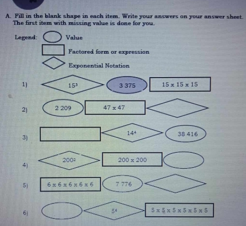 Fill in the blank shape in each item. Write your answers on your answer sheet.
The first item with missing value is done for you.
Legend: Value
Factored form or expression
Exponential Notation
1) 15^3 3 375 15* 15* 15
2) 2 209 47* 47
3)
200^2 200* 200
4)
5) 6* 6* 6* 6* 6 7 776
6)