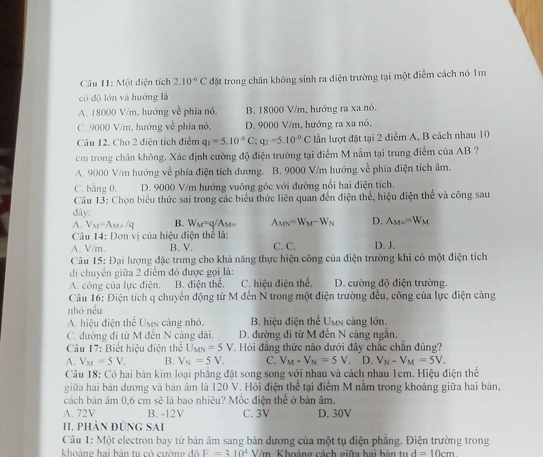 Một diện tích 2.10^(-6)C đặt trong chân không sinh ra điện trường tại một điểm cách nó 1m
có độ lớn và hướng là
A. 18000 V/m, hướng về phía nó, B. 18000 V/m, hướng ra xa nó.
C. 9000 V/m, hướng về phía nó, D. 9000 V/m, hướng ra xa nó.
Câu 12. Cho 2 điện tích điểm q_1=5.10^(-9)C;q_2=5.10^(-9)C lần lượt đặt tại 2 điểm A, B cách nhau 10
cm trong chân không. Xác định cường độ điện trường tại điểm M nằm tại trung điểm của AB ?
A. 9000 V/m hướng x-2 phía điện tích dương. B. 9000 V/m hướng về phía điện tích âm.
C. bằng 0. D. 9000 V/m hướng vuông góc với đường nối hai điện tích.
Câu 13: Chọn biểu thức sai trong các biểu thức liên quan đến điện thế, hiệu điện thế và công sau
dây:
A. V_M=A_Mx/q B. W_M=q/A_M(x) A_MN=W_M-W_N D. A_M∈fty =W_M
Câu 14: Đơn vị của hiệu điện thể là:
A. V/m. B. V. C. C. D. J.
Câu 15: Đại lượng đặc trưng cho khả năng thực hiện công của điện trường khi có một điện tích
di chuyển giữa 2 điểm đó được gọi là:
A. công của lực điện. B. điện thế. C. hiệu điện thế. D. cường độ điện trường.
Câu 16: Điện tích q chuyển động từ M đến N trong một điện trường đều, công của lực điện cảng
nhỏ nếu
A. hiệu điện thế Umn càng nhỏ. B. hiệu điện thế Umn càng lớn.
C. đường đi từ M đến N cảng dài. D. đường đi từ M đến N cảng ngắn.
Câu 17: Biết hiệu điện thể U_MN=5V. Hỏi đẳng thức nào dưới đây chắc chắn đúng?
A. V_M=5V. B. V_N=5V. C. V_M-V_N=5V. D. V_N-V_M=5V.
Câu 18: Có hai bản kim loại phẳng đặt song song với nhau và cách nhau 1cm. Hiệu điện thế
giữa hai bản dương và bản âm là 120 V. Hỏi điện thế tại điểm M nằm trong khoảng giữa hai bản,
cách bản âm 0,6 cm sẽ là bao nhiêu? Mốc điện thế ở bản âm.
A. 72V B. -12V C. 3V D. 30V
I. phản đúnG Sai
Câu 1: Một electron bay từ bản âm sang bản dương của một tụ điện phẳng. Điện trường trong
khoảng hai bản tu có cường đô F=310^4V/m Khoảng cách giữa hai bản tu d=10cm