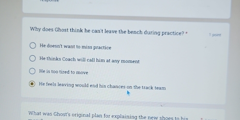 Why does Ghost think he can't leave the bench during practice? * 1 point
He doesn't want to miss practice
He thinks Coach will call him at any moment
He is too tired to move
He feels leaving would end his chances on the track team
What was Ghost's original plan for explaining the new shoes to his