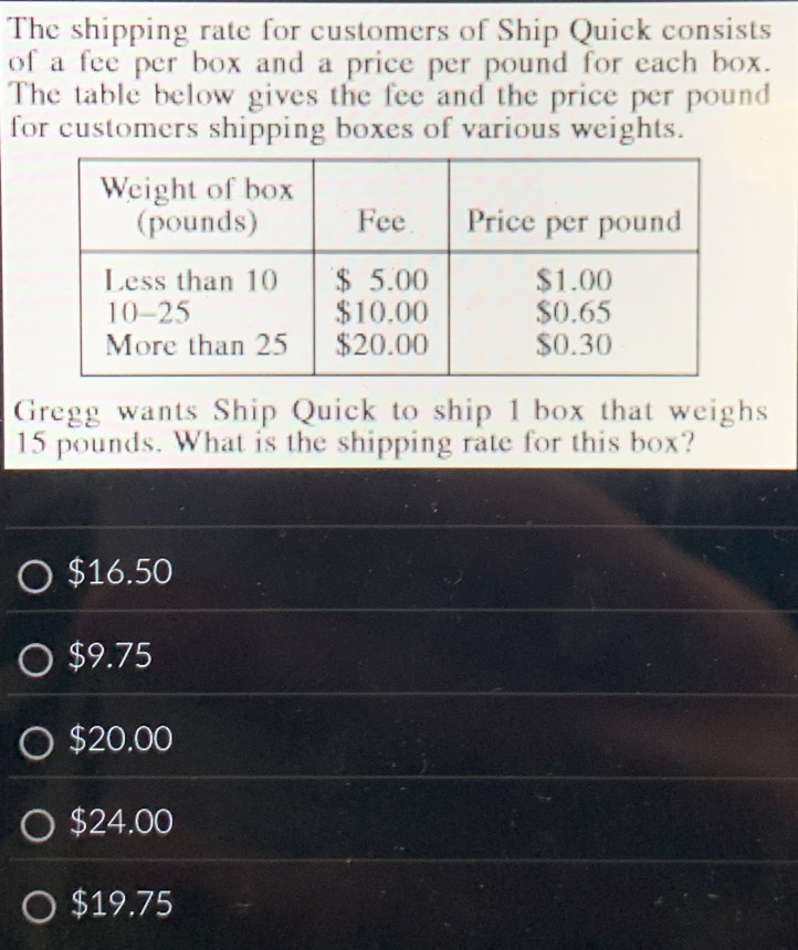 The shipping rate for customers of Ship Quick consists
of a fee per box and a price per pound for each box.
The table below gives the fee and the price per pound
for customers shipping boxes of various weights.
Gregg wants Ship Quick to ship 1 box that weighs
15 pounds. What is the shipping rate for this box?
$16.50
$9.75
$20.00
$24.00
$19.75