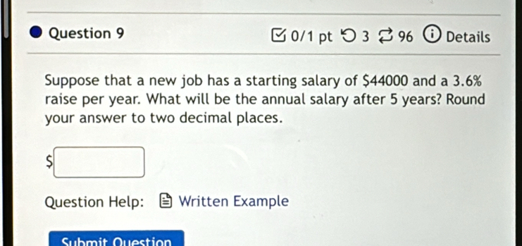 つ 3 ⇄ 96 o Details 
Suppose that a new job has a starting salary of $44000 and a 3.6%
raise per year. What will be the annual salary after 5 years? Round 
your answer to two decimal places. 
S 
Question Help: Written Example 
Submit Question