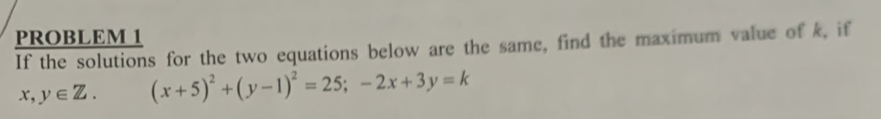 PROBLEM 1
If the solutions for the two equations below are the same, find the maximum value of k, if
x,y∈ Z. (x+5)^2+(y-1)^2=25;-2x+3y=k