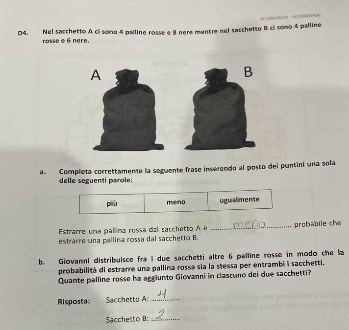 M1308D04A0 - M1308D0480 
D4. € Nel sacchetto A ci sono 4 palline rosse e 8 nere mentre nel sacchetto B ci sono 4 palline 
rosse e 6 nere. 
a. Completa correttamente la seguente frase inserendo al posto dei puntini una sola 
delle seguenti parole: 
più meno ugualmente 
Estrarre una pallina rossa dal sacchetto A è _probabile che 
estrarre una pallina rossa dal sacchetto B. 
b. Giovanni distribuisce fra i due sacchetti altre 6 palline rosse in modo che la 
probabilità di estrarre una pallina rossa sia la stessa per entrambi i sacchetti. 
Quante palline rosse ha aggiunto Giovanni in ciascuno dei due sacchetti? 
Risposta: Sacchetto A:_ 
Sacchetto B:_