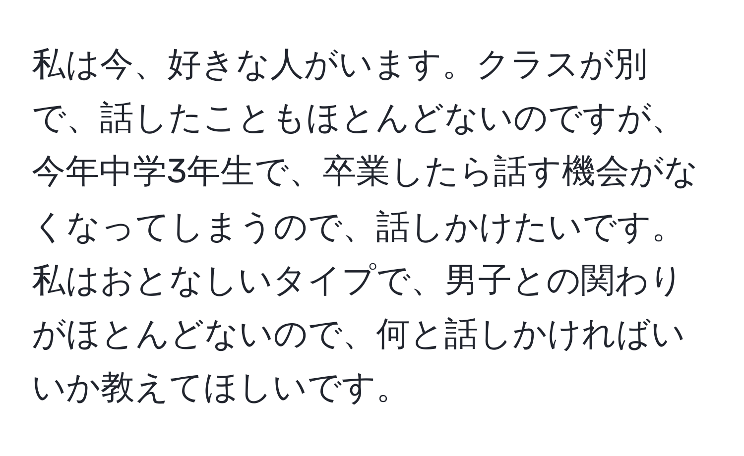 私は今、好きな人がいます。クラスが別で、話したこともほとんどないのですが、今年中学3年生で、卒業したら話す機会がなくなってしまうので、話しかけたいです。私はおとなしいタイプで、男子との関わりがほとんどないので、何と話しかければいいか教えてほしいです。