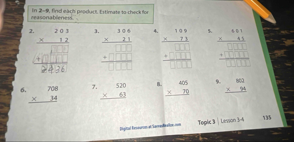 In 2-9, find each product. Estimate to check for 
reasonableness. 
2. 
3. beginarrayr 306 * 21 hline  +□ □ □  hline □ □ □ □ endarray endarray 
4. beginarrayr 109 * 73 hline  +□ □ □  hline □ □ □ □ endarray
5. beginarrayr 68beginarrayr 68 * 45endarray □ □ □ □  +□ □ □ □  hline □ □ □ □ endarray 
7. 
8. 
6. beginarrayr 708 * 34 hline endarray beginarrayr 520 * 63 hline endarray beginarrayr 405 * 70 hline endarray
9. beginarrayr 802 * 94 hline endarray
Digital Resources at SavvasRealize.com Topic 3 Lesson 3-4 135