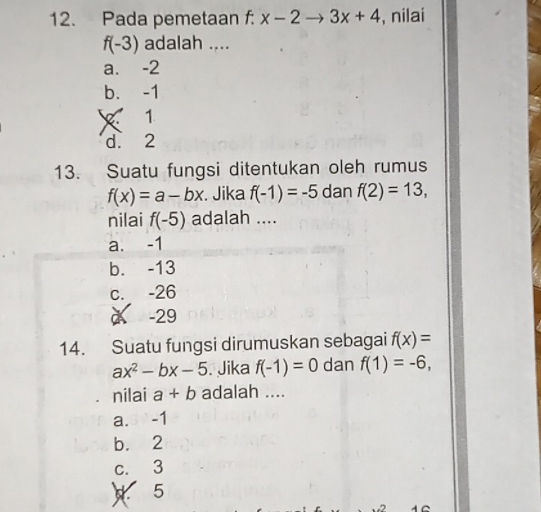 Pada pemetaan f: x-2to 3x+4 , nilai
f(-3) adalah ....
a. -2
b. -1
X 1
d. 2
13. Suatu fungsi ditentukan oleh rumus
f(x)=a-bx. Jika f(-1)=-5 dan f(2)=13, 
nilai f(-5) adalah ....
a. -1
b. -13
c. -26
à -29
14. Suatu fungsi dirumuskan sebagai f(x)=
ax^2-bx-5. Jika f(-1)=0 dan f(1)=-6, 
nilai a+b adalah ....
a. 3 -1
b. 2
c. 3
5
2