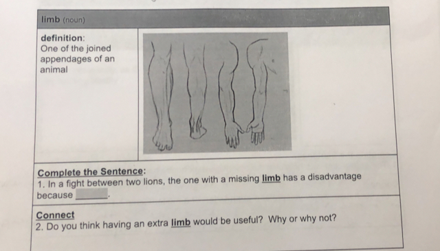 limb (noun) 
definition: 
One of the joined 
appendages of an 
animal 
Complete the Sentence: 
1. In a fight between two lions, the one with a missing limb has a disadvantage 
because _. 
Connect 
2. Do you think having an extra limb would be useful? Why or why not?