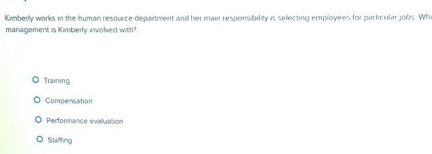 Kimberly works in the human resource department and her main responsibility is selecting employees for particular jobs. Whi
management is Kimberly involved with?
Training
Compensation
Performance evaluation
Staffing