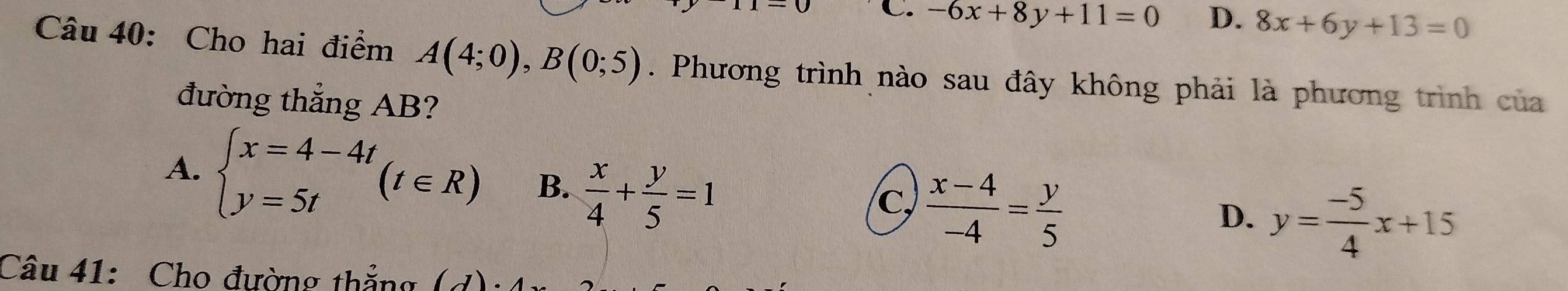 C. -6x+8y+11=0 D. 8x+6y+13=0
Câu 40: Cho hai điểm A(4;0), B(0;5). Phương trình nào sau đây không phải là phương trình của
đường thẳng AB?
A. beginarrayl x=4-4t y=5tendarray.  (t∈ R) B.  x/4 + y/5 =1  (x-4)/-4 = y/5 
C,
D. y= (-5)/4 x+15
Câu 41: Cho đường thắng (1)·