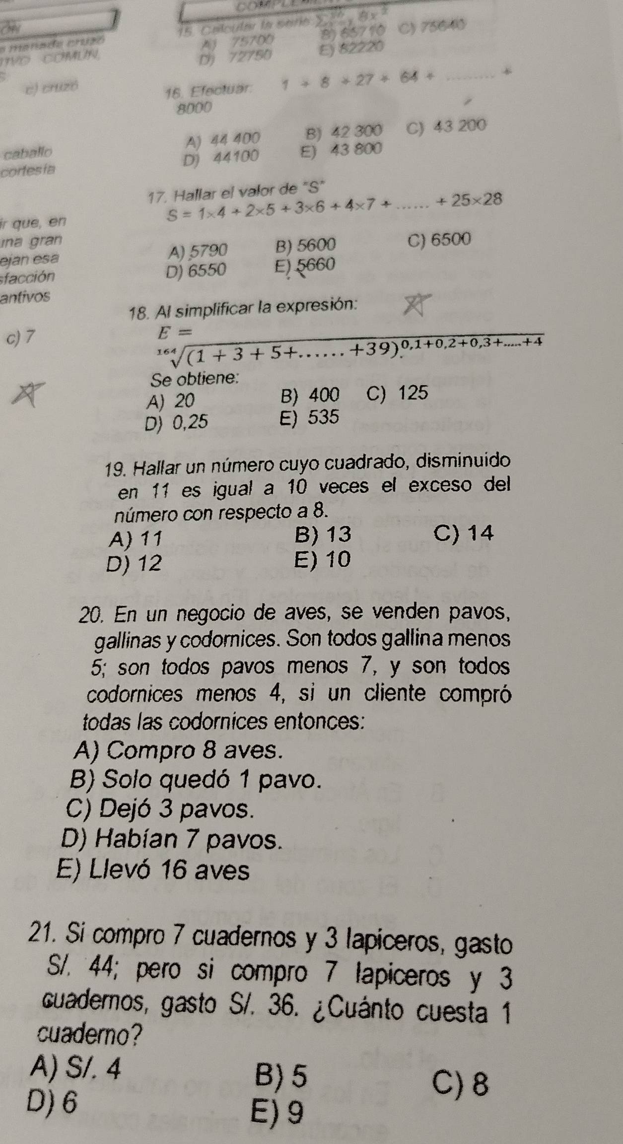 Calcular la sario y=18 8y^2
TVO COMUN A 75700 8) 65710 C) 75640
D) 72750 E) 82220
c) cruzó
16. Efectuar. 1+8+27+64+ _+
8000
caballo A) 44 400 B) 42 300 C) 43 200
cortesía D) 44100 E) 43 800
17. Hallar el valor de "S"
ir que, en S=1* 4+2* 5+3* 6+4* 7+ _ +25* 28
ina gran C) 6500
eján esa A) 5790 B) 5600
sfacción D) 6550 E) 5660
antivos
18. Al simplificar la expresión:
c) 7 E=
sqrt[164]((1+3+5+......+39)^0,1+0,2+0,3+.....+4)
Se obtiene:
A) 20 B) 400 C) 125
D) 0,25 E) 535
19. Hallar un número cuyo cuadrado, disminuido
en 11 es igual a 10 veces el exceso del
número con respecto a 8.
A) 11 B) 13 C) 14
D) 12 E) 10
20. En un negocio de aves, se venden pavos,
gallinas y codornices. Son todos gallina menos
5; son todos pavos menos 7, y son todos
codornices menos 4, si un cliente compró
todas las codornices entonces:
A) Compro 8 aves.
B) Solo quedó 1 pavo.
C) Dejó 3 pavos.
D) Habían 7 pavos.
E) Llevó 16 aves
21. Si compro 7 cuadernos y 3 lapiceros, gasto
S/. 44; pero si compro 7 lapiceros y 3
cuademos, gasto S/. 36. ¿Cuánto cuesta 1
cuaderno?
A) S/. 4
B) 5
C) 8
D) 6 E) 9