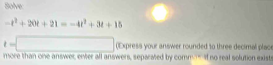 Solve:
-t^2+20t+21=-4t^2+3t+15
t= (Express your answer rounded to three decimal place 
more than one answer, enter all answers, separated by commas. If no real solution exists