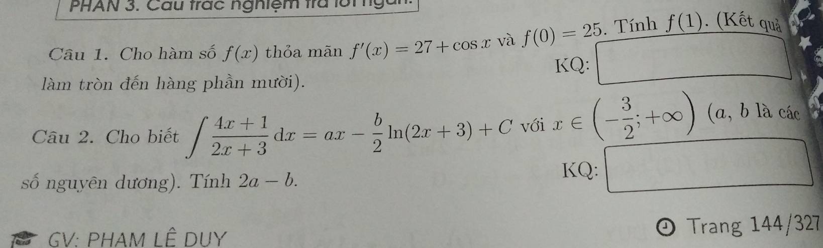 PHAN 3. Cau trác nghiệm trà lới tgàn 
Câu 1. Cho hàm số f(x) thỏa mãn f'(x)=27+cos x và f(0)=25. Tính f(1). (Kết quả 
KQ: □ 
làm tròn đến hàng phần mười). 
Câu 2. Cho biết ∈t  (4x+1)/2x+3 dx=ax- b/2 ln (2x+3)+C với x∈ (- 3/2 ;+∈fty )
(a, b là các 
số nguyên dương). Tính 2a-b. KQ: □ 
J 
GV: PHAM LÊ DUY Trang 144/327