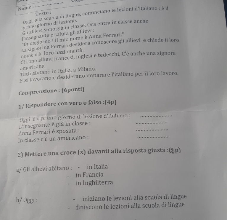 Nome : 
_ 
Testo : 
Oggi, alia scuola di lingue, cominciano le lezioni d'italiano : è il 
primo giorno di lezione. 
Gli allievi sono già in classe. Ora entra in classe anche 
l’insegnante e saluta gli allievi : 
''Buongiorno ! Il mio nome è Anna Ferrari.'' 
La signorina Ferrari desidera conoscere gli allievi e chiede il loro 
nome e la loro nazionalità . 
Ci sono allievi francesi, inglesi e tedeschi. C’è anche una signora 
americana. 
Tutti abitano in Italia, a Milano. 
Essi lavorano e desiderano imparare l’italiano per il loro lavoro. 
Comprensione : (6punti) 
1/ Rispondere con vero o falso :(4p) 
Oggi è il primo giorno di lezione d'italiano :__ 
L'insegnante è già in classe : 
Anna Ferrari è sposata : 
_ 
In classe c'è un americano : 
_ 
2) Mettere una croce (x) davanti alla risposta giusta : λp) 
a/ Gli allievi abitano : - in Italia 
- in Francia 
in Inghilterra 
b/ Oggi : - iniziano le lezioni alla scuola di lingue 
- finiscono le lezioni alla scuola di lingue