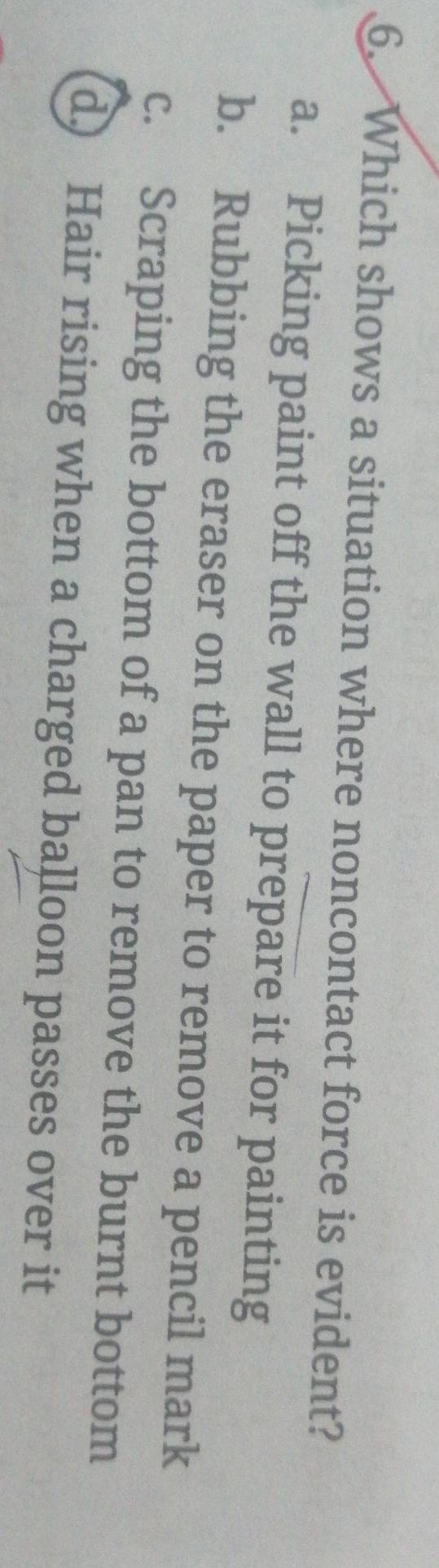 Which shows a situation where noncontact force is evident?
a. Picking paint off the wall to prepare it for painting
b. Rubbing the eraser on the paper to remove a pencil mark
c. Scraping the bottom of a pan to remove the burnt bottom
d) Hair rising when a charged balloon passes over it