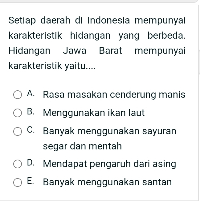 Setiap daerah di Indonesia mempunyai
karakteristik hidangan yang berbeda.
Hidangan Jawa Barat mempunyai
karakteristik yaitu....
A. Rasa masakan cenderung manis
B. Menggunakan ikan laut
C. Banyak menggunakan sayuran
segar dan mentah
D. Mendapat pengaruh dari asing
E. Banyak menggunakan santan