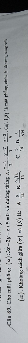 Cho mặt phẳng (α) :3x-2y-z+5=0 và đường thẳng △ : (x-1)/2 = (y-7)/1 = (z-3)/4 . . Gọi (β) là mặt phẳng chứa Δ là song song với
(α). Khoảng cách giữa (α) và (β) là: A.  9/14 . B.  9sqrt(14)/14 . C.  3/14 . D.  3/sqrt(14) .