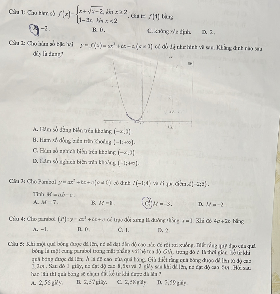 Cho hàm số f(x)=beginarrayl x+sqrt(x-2),khix≥ 2 1-3x,khix<2endarray.. Giá trị f(1) bằng
A -2. B. 0 . C. không xác định. D. 2 .
Câu 2: Cho hàm số bậc hai y=f(x)=ax^2+bx+c,(a!= 0) có đồ thị như hình vẽ sau. Khẳng định nào sau
đây là đúng?
A. Hàm số đồng biến trên khoảng (-∈fty ;0).
B. Hàm số đồng biến trên khoảng (-1;+∈fty ).
C. Hàm số nghịch biến trên khoảng (-∈fty ;0).
D. Hàm số nghịch biến trên khoảng (-1;+∈fty ).
Câu 3: Cho Parabol y=ax^2+bx+c(a!= 0) có đỉnh I(-1;4) và đi qua điểm A(-2;5).
Tính M=ab-c.
A. M=7. B. M=8. c M=-3. D. M=-2.
Câu 4: Cho parabol (P): · y=ax^2+bx+c có trục đối xứng là đường thẳng x=1. Khi đó 4a+2b bằng
A. -1. B. 0 . C. 1. D. 2 .
Câu 5: Khi một quả bóng được đá lên, nó sẽ đạt đến độ cao nào đó rồi rơi xuống. Biết rằng quỹ đạo của quả
bóng là một cung parabol trong mặt phẳng với hệ tọa độ O/h, trong đó t là thời gian kể từ khi
quả bóng được đá lên; h là độ cao của quả bóng. Giả thiết rằng quả bóng được đá lên từ độ cao
1,2m . Sau đó 1 giây, nó đạt độ cao 8,5m và 2 giây sau khi đá lên, nó đạt độ cao 6m . Hỏi sau
bao lâu thì quả bóng sẽ chạm đất kể từ khi được đá lên ?
A. 2, 56 giây. B. 2,57 giây. C. 2,58 giây. D. 2, 59 giây.