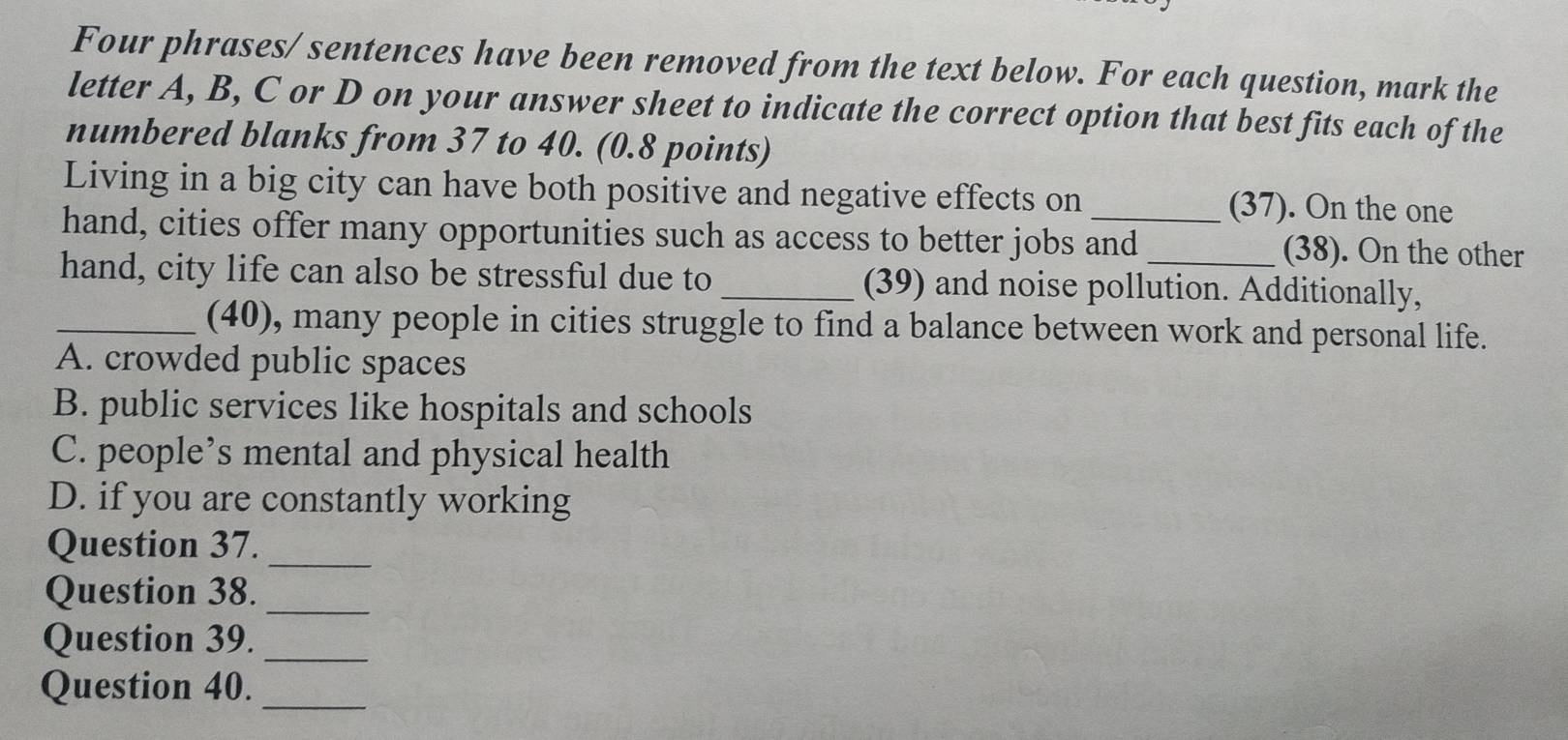 Four phrases/ sentences have been removed from the text below. For each question, mark the
letter A, B, C or D on your answer sheet to indicate the correct option that best fits each of the
numbered blanks from 37 to 40. (0.8 points)
Living in a big city can have both positive and negative effects on (37). On the one
hand, cities offer many opportunities such as access to better jobs and (38). On the other
hand, city life can also be stressful due to _(39) and noise pollution. Additionally,
_(40), many people in cities struggle to find a balance between work and personal life.
A. crowded public spaces
B. public services like hospitals and schools
C. people’s mental and physical health
D. if you are constantly working
Question 37._
Question 38._
Question 39._
Question 40._