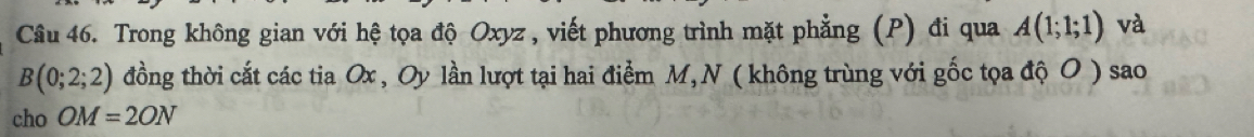 Trong không gian với hệ tọa độ Oxyz , viết phương trình mặt phẳng (P) đi qua A(1;1;1) và
B(0;2;2) đồng thời cắt các tia Ox , Oy lần lượt tại hai điểm M, N ( không trùng với gốc tọa độ O ) sao 
cho OM=2ON