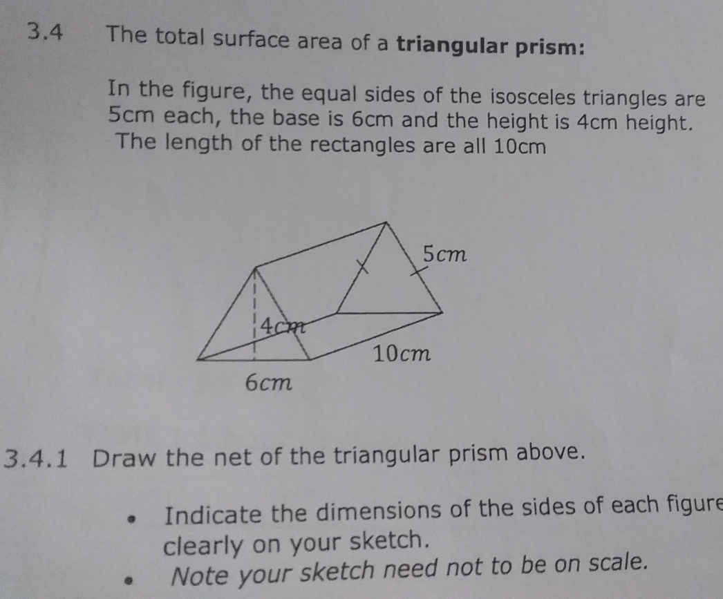 3.4 The total surface area of a triangular prism:
In the figure, the equal sides of the isosceles triangles are
5cm each, the base is 6cm and the height is 4cm height.
The length of the rectangles are all 10cm
3.4.1 Draw the net of the triangular prism above.
Indicate the dimensions of the sides of each figure
clearly on your sketch.
Note your sketch need not to be on scale.