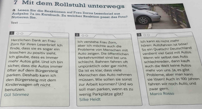 Mit dem Rollstuhl unterwegs 
a Lesen Sie die Reaktionen auf Frau Zorns Leserbrief aus 
Aufgabe 7a im Kursbuch. Zu welcher Reaktion passt das Foto? 
Notieren Sie. 
Text_ 
2 
Herzlichen Dank an Frau Ich verstehe Frau Zorn, 
Zorn für ihren Leserbrief. Ich aber ich möchte auch die Ich kann es nicht mehr 
Ahören: Autofahren ist böse! 
finde, dass sie es sogar ein Probleme von Menschen mit So ein Quatsch! Deutschland 
bisschen zu positiv sieht. Auto zeigen. Die öffentlichen 
Ich glaube, dass es immer Verkehrsmittel sind bei uns verdient viel Geld mit Autos. 
mehr Autos gibt. Und ich bin schlecht. Bahnen fahren oft Wenn wir selbst das Auto 
sicher, dass die Autos immer unpünktlich oder gar nicht. schlechtreden, dann kauft 
öfter auf dem Bürgersteig Da ist es klar, dass viele auch die Welt keine Autos 
mehr von uns. Ja, es gibt 
parken. Deshalb kann ich Menschen das Auto nehmen Probleme, aber man kann 
den Bürgersteig mit dem müssen. Wie sollen sie sonst sie lösen! Auch in 100 Jahren 
Kinderwagen oft nicht zur Arbeit kommen? Und wo fahren wir noch Auto, und 
benutzen. soll man parken, wenn es zu zwar gern. 
Gül Sönmez wenig Parkplätze gibt? Marco Rosso 
Silke Heidt