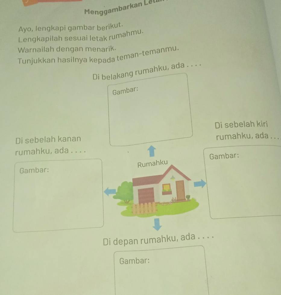 Menggambarkan Lel 
Ayo, lengkapi gambar berikut. 
Lengkapilah sesuai letak rumahmu. 
Warnailah dengan menarik. 
Tunjukkan hasilnya kepada teman-temanmu. 
Di belakang rumahku, ada . . . . 
Gambar: 
Di sebelah kiri 
Di sebelah kanan rumahku, ada . . . 
rumahku, ada . . . . 
Gambar: 
Rumahku 
Gambar: 
Di depan rumahku, ada . . . . 
Gambar: