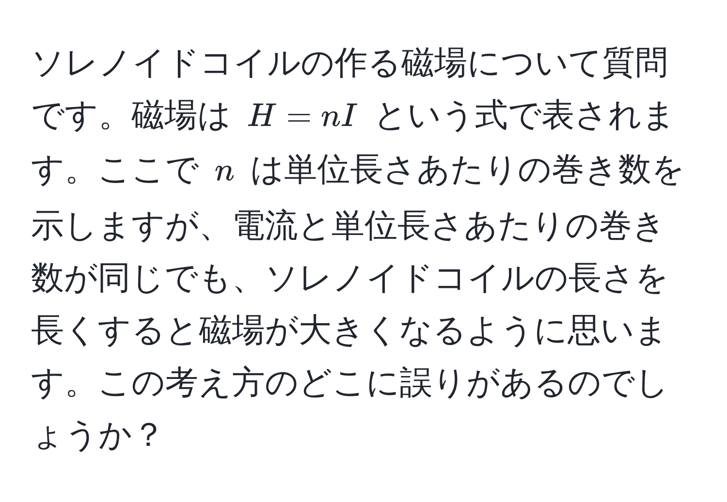 ソレノイドコイルの作る磁場について質問です。磁場は $H = nI$ という式で表されます。ここで $n$ は単位長さあたりの巻き数を示しますが、電流と単位長さあたりの巻き数が同じでも、ソレノイドコイルの長さを長くすると磁場が大きくなるように思います。この考え方のどこに誤りがあるのでしょうか？