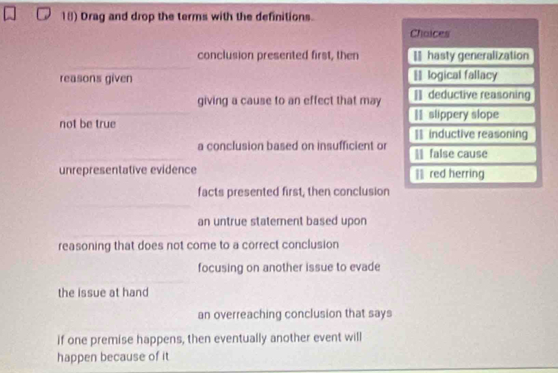 Drag and drop the terms with the definitions.
Chaices
conclusion presented first, then = hasty generalization
reasons given == logical fallacy
giving a cause to an effect that may [] deductive reasoning
I slippery slope
not be true
== inductive reasoning
a conclusion based on insufficient or false cause
unrepresentative evidence Ⅲ red herring
facts presented first, then conclusion
an untrue statement based upon
reasoning that does not come to a correct conclusion
focusing on another issue to evade
the issue at hand
an overreaching conclusion that says
if one premise happens, then eventually another event will
happen because of it