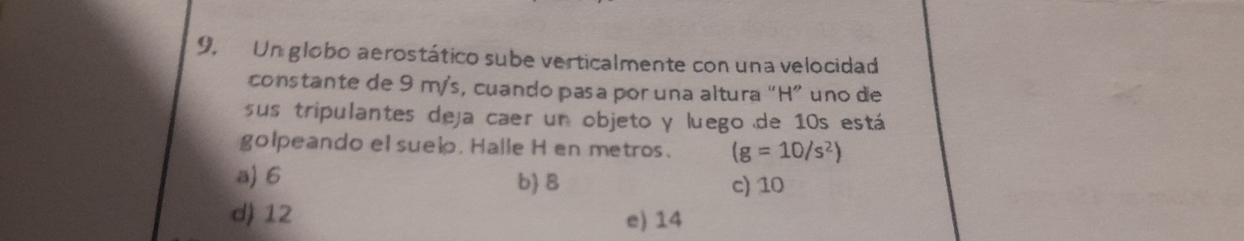 9, Un globo aerostático sube verticalmente con una velocidad
constante de 9 m/s, cuando pasa por una altura “ H ” uno de
sus tripulantes deja caer un objeto y luego de 10s está
golpeando el suelo. Halle H en metros. (g=10/s^2)
a) 6 b B c) 10
d) 12 e) 14