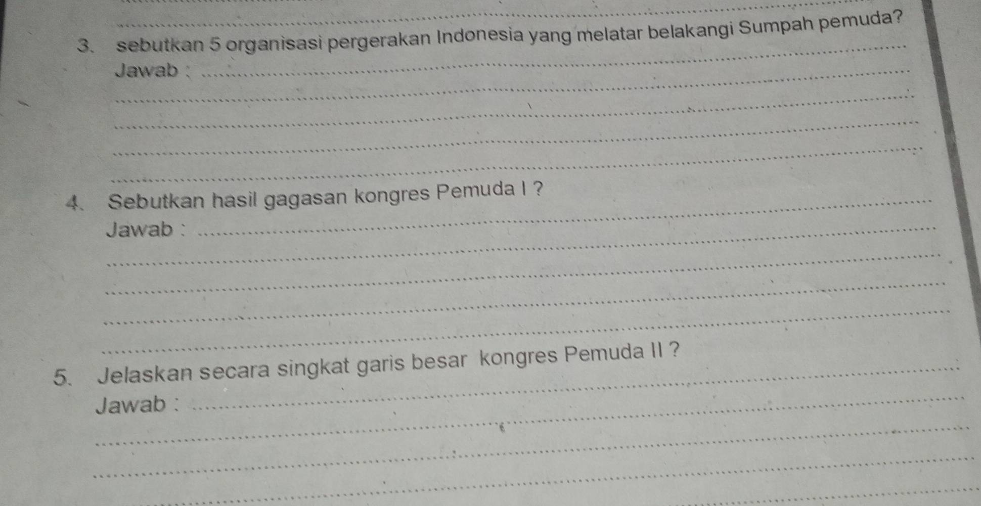 sebutkan 5 organisasi pergerakan Indonesia yang melatar belakangi Sumpah pemuda? 
_ Jawab : 
_ 
_ 
_ 
_ 
4. Sebutkan hasil gagasan kongres Pemuda I ? 
Jawab : 
_ 
_ 
_ 
_ 
5. Jelaskan secara singkat garis besar kongres Pemuda II ? 
_ 
Jawab : 
_ 
_