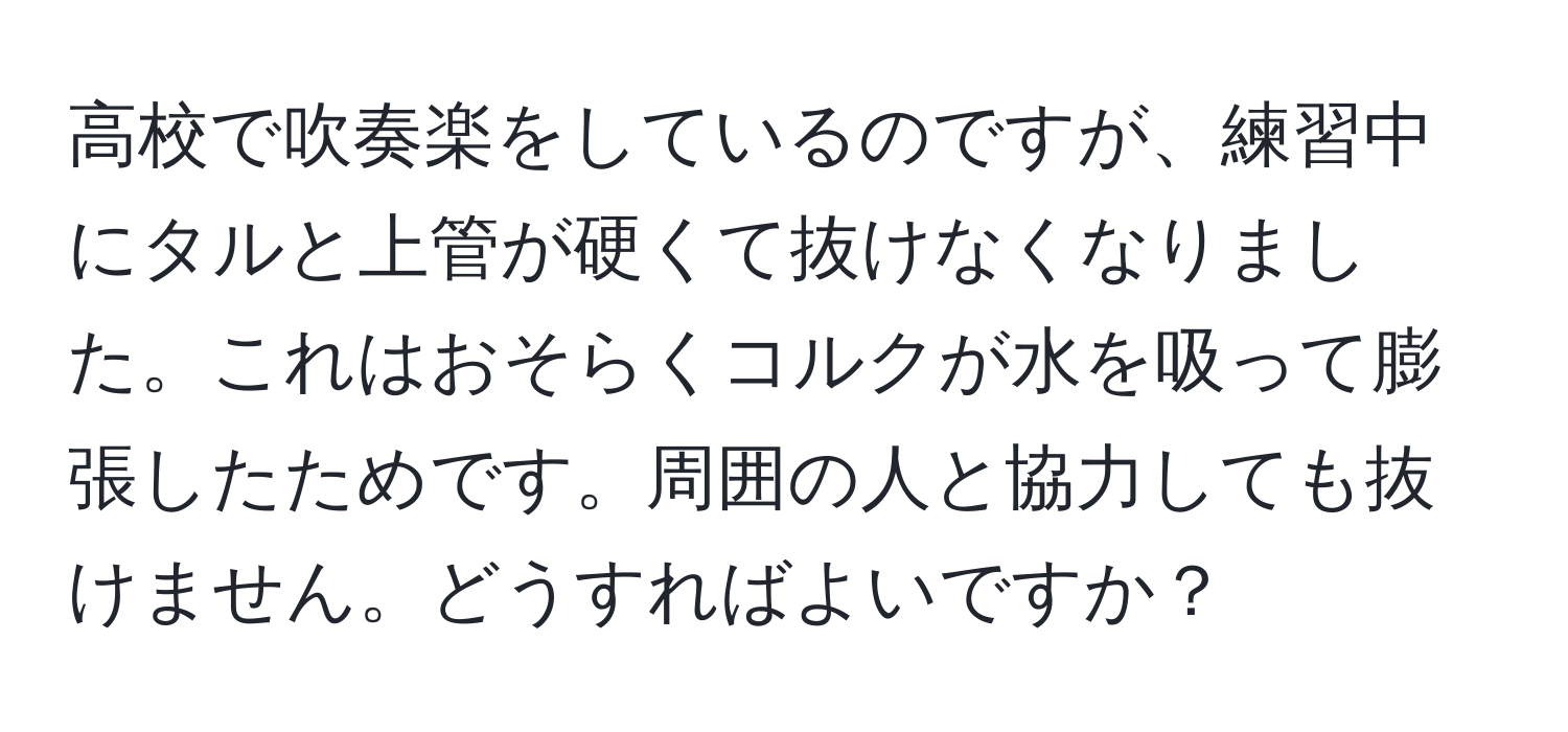 高校で吹奏楽をしているのですが、練習中にタルと上管が硬くて抜けなくなりました。これはおそらくコルクが水を吸って膨張したためです。周囲の人と協力しても抜けません。どうすればよいですか？