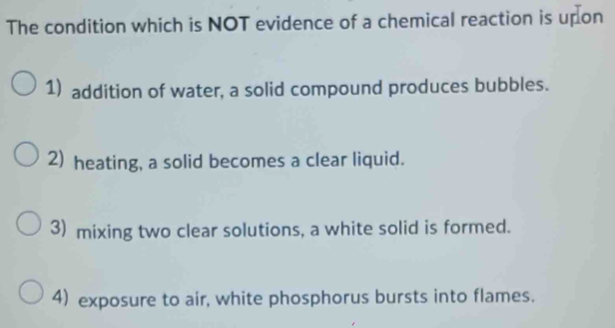 The condition which is NOT evidence of a chemical reaction is upon
1) addition of water, a solid compound produces bubbles.
2) heating, a solid becomes a clear liquid.
3) mixing two clear solutions, a white solid is formed.
4) exposure to air, white phosphorus bursts into flames.