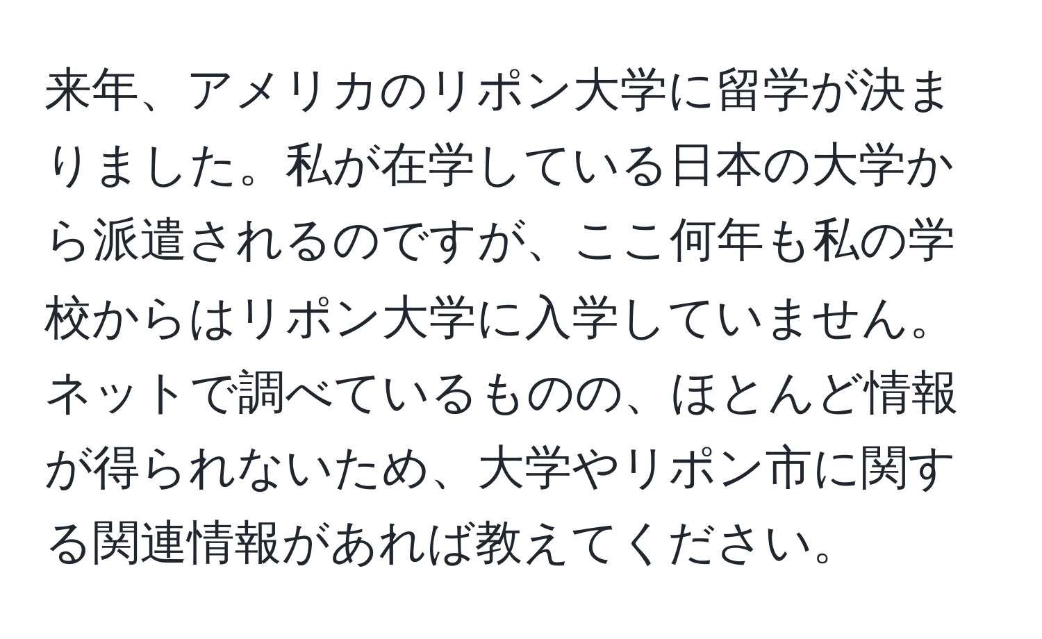 来年、アメリカのリポン大学に留学が決まりました。私が在学している日本の大学から派遣されるのですが、ここ何年も私の学校からはリポン大学に入学していません。ネットで調べているものの、ほとんど情報が得られないため、大学やリポン市に関する関連情報があれば教えてください。